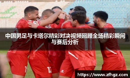 中国男足与卡塔尔精彩对决视频回顾全场精彩瞬间与赛后分析